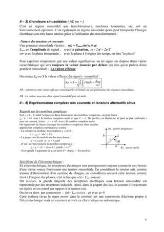 II – 3) Grandeurs sinusoïdales ( AC ou ~ )
C'est en régime sinusoïdal que transformateurs, machines tournantes, etc, ont un
fonctionnement optimum. C'est également en régime sinusoïdal qu'on peut transporter l'énergie
électrique sous très haute tension grâce à l'utilisation des transformateurs.
-Nature des tensions et courants
Une grandeur sinusoïdale s'écrira : s(t) = Smax.sin(ω.t+ϕ)
Smax est l'amplitude du signal , ω est la pulsation, ω = 2πf = 2π/Τ
ωt+ϕ est la phase instantanée , ϕ est la phase à l'origine des temps, on dira "la phase"
Pour exprimer simplement, par une valeur significative, un tel signal on dispose d'une valeur
caractéristique qui sera toujours la valeur énoncée par défaut dès lors qu'on parlera d'une
grandeur sinusoïdale : La valeur efficace
On notera Seff ou S la valeur efficace du signal s sinusoïdal :
2
Sdt)t²(s
T
1SS max
)T(
eff === ∫
NB : attention cette valeur efficace remarquable est limitée au cas particulier des signaux sinusoïdaux.
NB : La valeur moyenne d'un signal sinusoïdal pur est nulle.
II – 4) Représentation complexe des courants et tensions alternatifs sinus
Rappels sur les nombres complexes :
Soit z ∈ C, C étant l’espace en deux dimensions des nombres complexes, on peut écrire :
z = a + i.b avec i le nombre complexe unité tel que i² = -1. On préfère, en électricité, et pour ne pas confondre i
avec un courant, écrire : z = a+jb avec j le nombre complexe unité.
On représente de façon classique les nombres complexes dans un plan
appelé plan complexe représenté ci contre :
Re : partie réelle
Im : partie imaginaire
z
θ
a
b
r
- La norme (ou module) du complexe z s’écrit :
r = | z | = √(a² + b²)
- La projection du module sur les axes donne :
a = r.cosθ et b = r.sinθ
- D’où l’écriture polaire du nombre complexe z :
z = a + i.b = r(cosθ + jsinθ) = r.ejθ
- θ est appelé l’argument de z, on écrit θ = Arg(z) = Arctan(b/a)
Spécificité de l'électrotechnique :
En électrotechnique, les récepteurs électriques sont pratiquement toujours connectés aux bornes
d'une même source fournissant une tension sinusoïdale. En considérant la tension u(t), comme
tension d'alimentation d'un système de charges, on considèrera souvent cette tension comme
étant à l'origine des phases, c'est à dire que u(t)= Um.cos(ω.t).
Par ailleurs, la grande majorité des récepteurs électriques sous tension sinusoïdale est
représentée par des récepteurs inductifs. Ainsi, dans la plupart des cas, le courant i(t) traversant
un dipôle est en retard par rapport à la tension u(t).
On écrira alors par convention : i(t)= Im.cos(ω.t - ϕ) avec ϕ>0
Cette écriture (avec le signe moins dans le cosinus) est une convention d'écriture propre à
l'électrotechnique mais est rarement utilisée en électronique ou automatique.
7
 