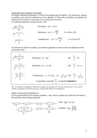 Application aux récepteurs électriques
En régime alternatif quelconque, il existe trois grands types de dipôles : les résistances, comme
en continu, mais aussi les inductances et les capacités. A chacun de ces dipôles correspond une
relation liant la tension à ses bornes et le courant qui le traverse.
Les relations générales courant tension sont :
R
L
C
i
i
i
u
Résistance : u(t) = R.i(t)
Inductance : u(t) = L.
dt
tdi )(
L en Henry (H)
Condensateur : i(t) = C.
dt
tdu )(
C en Farad (F)
En utilisant la notation complexe, les relations générales courant tension des dipôles de base
deviennent alors :
Résistance : U = R.I càd
I
U
= R
Inductance : U = j.L.ω.I càd
I
U
= j.L.ω
Condensateur : I = j.C.ω.U , U =
ω..
1
Cj
I càd
I
U
=
ω..
1
Cj
La grandeur, notée Z =
U
, est appelée impédance.
I
L
C
RI
U
I
I
U
U
NB : Le module de l'impédance représente le rapport des modules de la tension et du courant, c'est ce qu'en
continu on appelait la résistance mais qui, en alternatif, dépend de la fréquence.
Règles d'association d'impédances :
C'est le grand intérêt de la notation complexe : elles sont les mêmes que celles des résistances.
On retiendra donc de façon générale :
Z1
Z2
Z1
Z2
Zeq
Zeq
Série : Zeq = Z1+Z2
Parallèle: Zeq=
12
12
ZZ
Z.Z
+
9
 