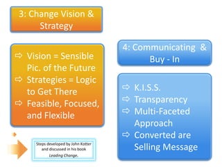 3: Change Vision &
      Strategy

                                      4: Communicating &
 Vision = Sensible                         Buy - In
  Pic. of the Future
 Strategies = Logic
  to Get There                         K.I.S.S.
 Feasible, Focused,                   Transparency
  and Flexible                         Multi-Faceted
                                        Approach
                                       Converted are
     Steps developed by John Kotter
        and discussed in his book       Selling Message
            Leading Change.
 