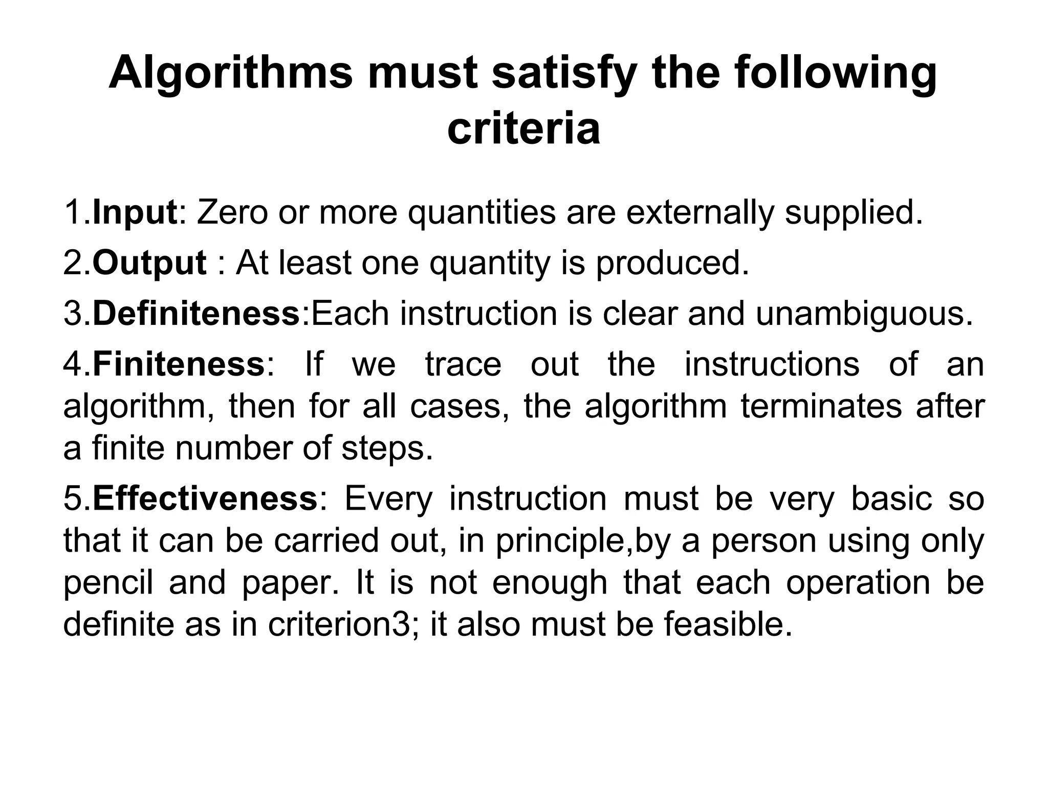 Algorithms must satisfy the following
criteria
1.Input: Zero or more quantities are externally supplied.
2.Output : At least one quantity is produced.
3.Definiteness:Each instruction is clear and unambiguous.
4.Finiteness: If we trace out the instructions of an
algorithm, then for all cases, the algorithm terminates after
a finite number of steps.
5.Effectiveness: Every instruction must be very basic so
that it can be carried out, in principle,by a person using only
pencil and paper. It is not enough that each operation be
definite as in criterion3; it also must be feasible.
 