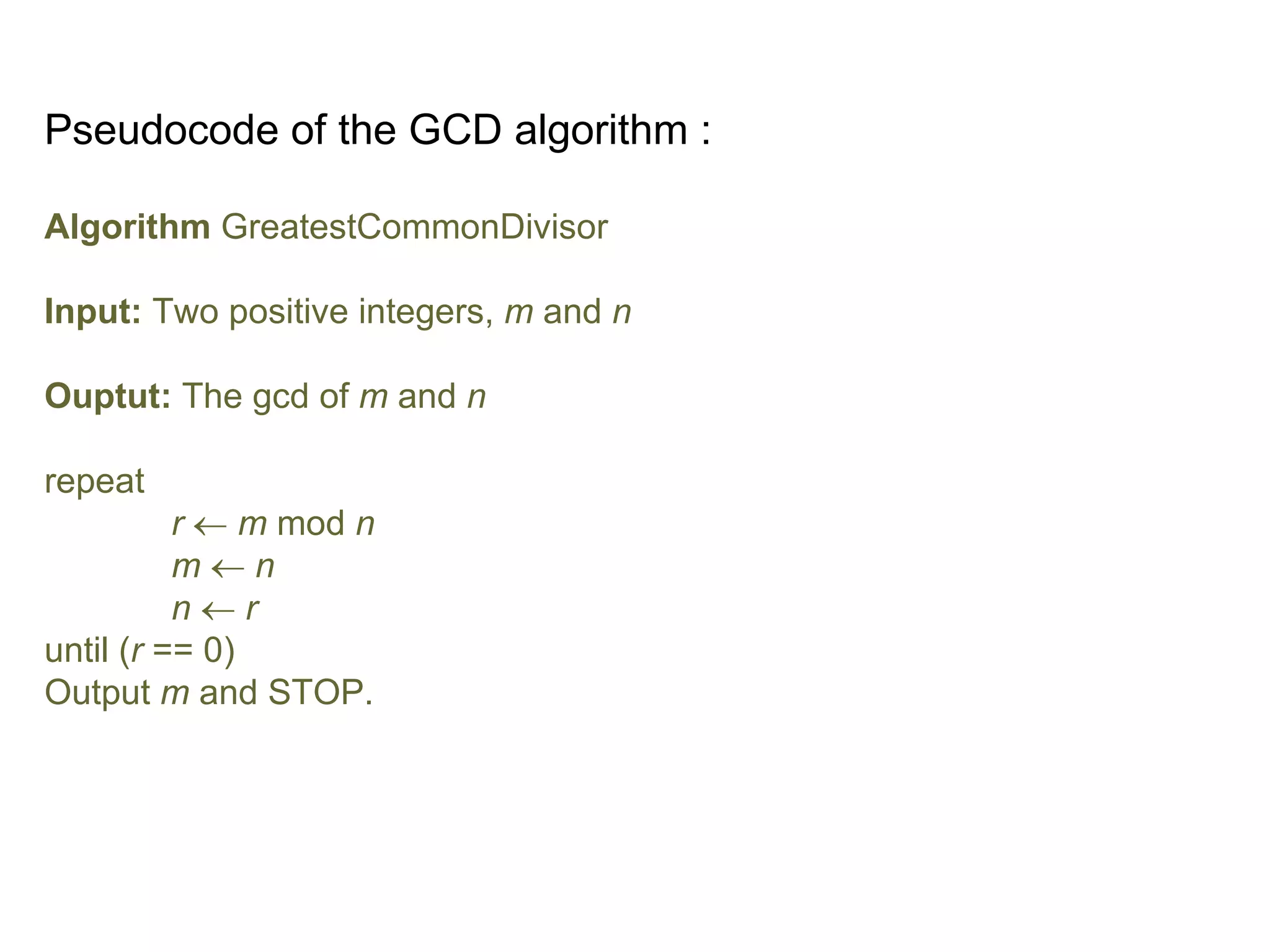 Pseudocode of the GCD algorithm :
Algorithm GreatestCommonDivisor
Input: Two positive integers, m and n
Ouptut: The gcd of m and n
repeat
r  m mod n
m  n
n  r
until (r == 0)
Output m and STOP.
 