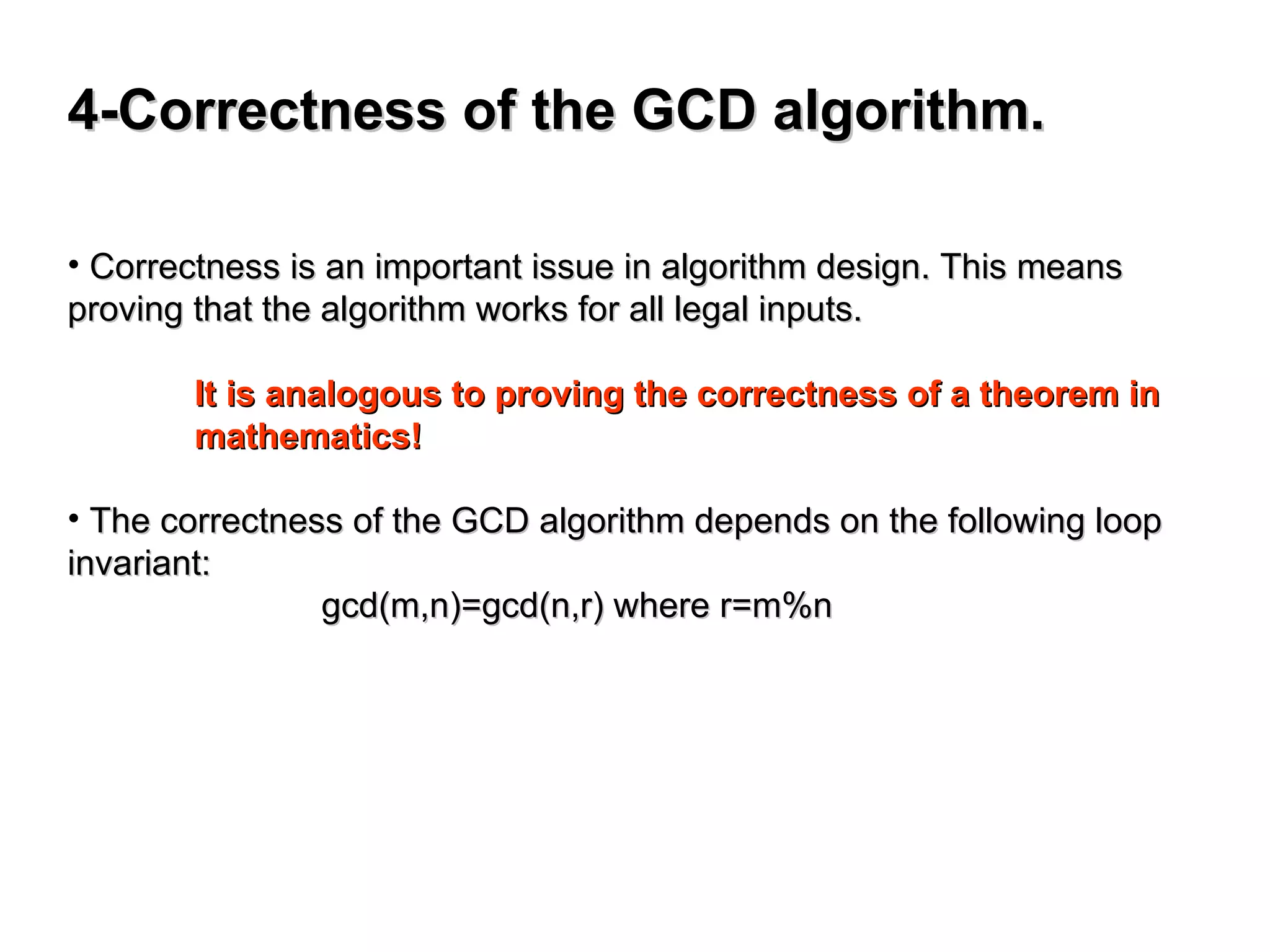 4-Correctness of the GCD algorithm.
4-Correctness of the GCD algorithm.
• Correctness is an important issue in algorithm design. This means
Correctness is an important issue in algorithm design. This means
proving that the algorithm works for all legal inputs.
proving that the algorithm works for all legal inputs.
It is analogous to proving the correctness of a theorem in
It is analogous to proving the correctness of a theorem in
mathematics!
mathematics!
• The correctness of the GCD algorithm depends on the following loop
The correctness of the GCD algorithm depends on the following loop
invariant:
invariant:
gcd(m,n)=gcd(n,r) where r=m%n
gcd(m,n)=gcd(n,r) where r=m%n
 