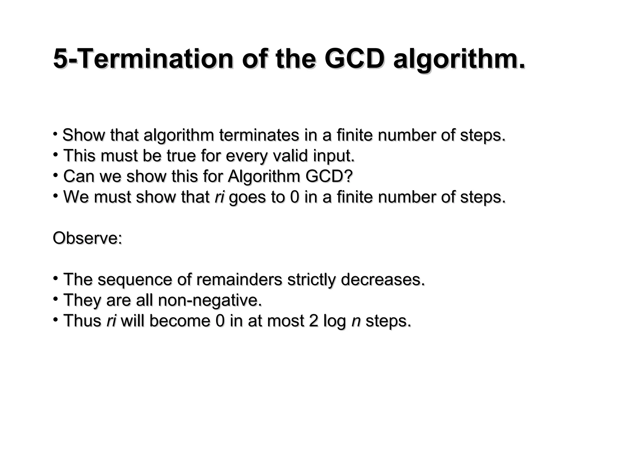 5-Termination of the GCD algorithm.
5-Termination of the GCD algorithm.
• Show that algorithm terminates in a finite number of steps.
Show that algorithm terminates in a finite number of steps.
• This must be true for every valid input.
This must be true for every valid input.
• Can we show this for Algorithm GCD?
Can we show this for Algorithm GCD?
• We must show that
We must show that ri
ri goes to 0 in a finite number of steps.
goes to 0 in a finite number of steps.
Observe:
Observe:
• The sequence of remainders strictly decreases.
The sequence of remainders strictly decreases.
• They are all non-negative.
They are all non-negative.
• Thus
Thus ri
ri will become 0 in at most 2 log
will become 0 in at most 2 log n
n steps.
steps.
 