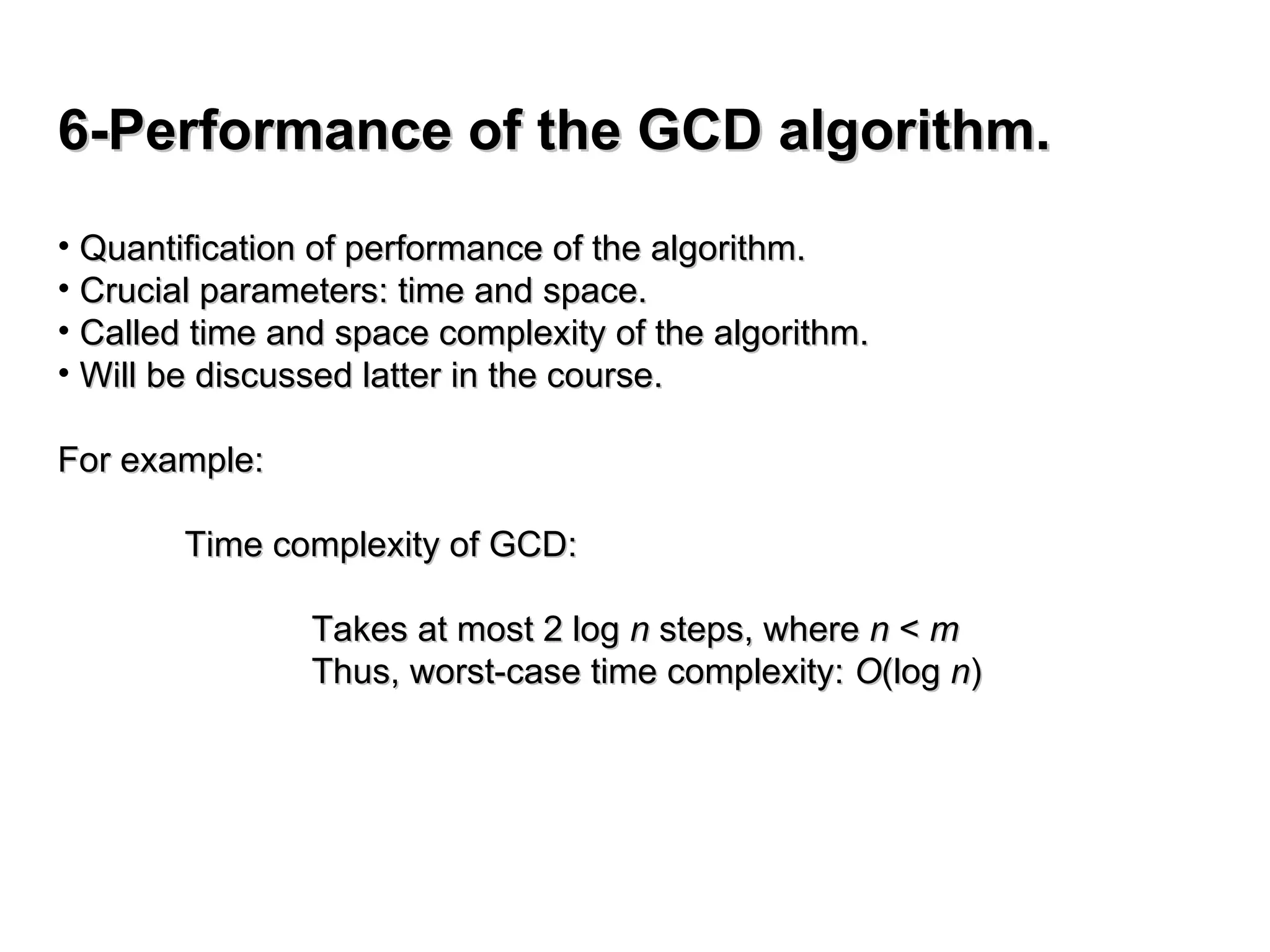 6-Performance of the GCD algorithm.
6-Performance of the GCD algorithm.
• Quantification of performance of the algorithm.
Quantification of performance of the algorithm.
• Crucial parameters: time and space.
Crucial parameters: time and space.
• Called time and space complexity of the algorithm.
Called time and space complexity of the algorithm.
• Will be discussed latter in the course.
Will be discussed latter in the course.
For example:
For example:
Time complexity of GCD:
Time complexity of GCD:
Takes at most 2 log
Takes at most 2 log n
n steps, where
steps, where n
n <
< m
m
Thus, worst-case time complexity:
Thus, worst-case time complexity: O
O(log
(log n
n)
)
 