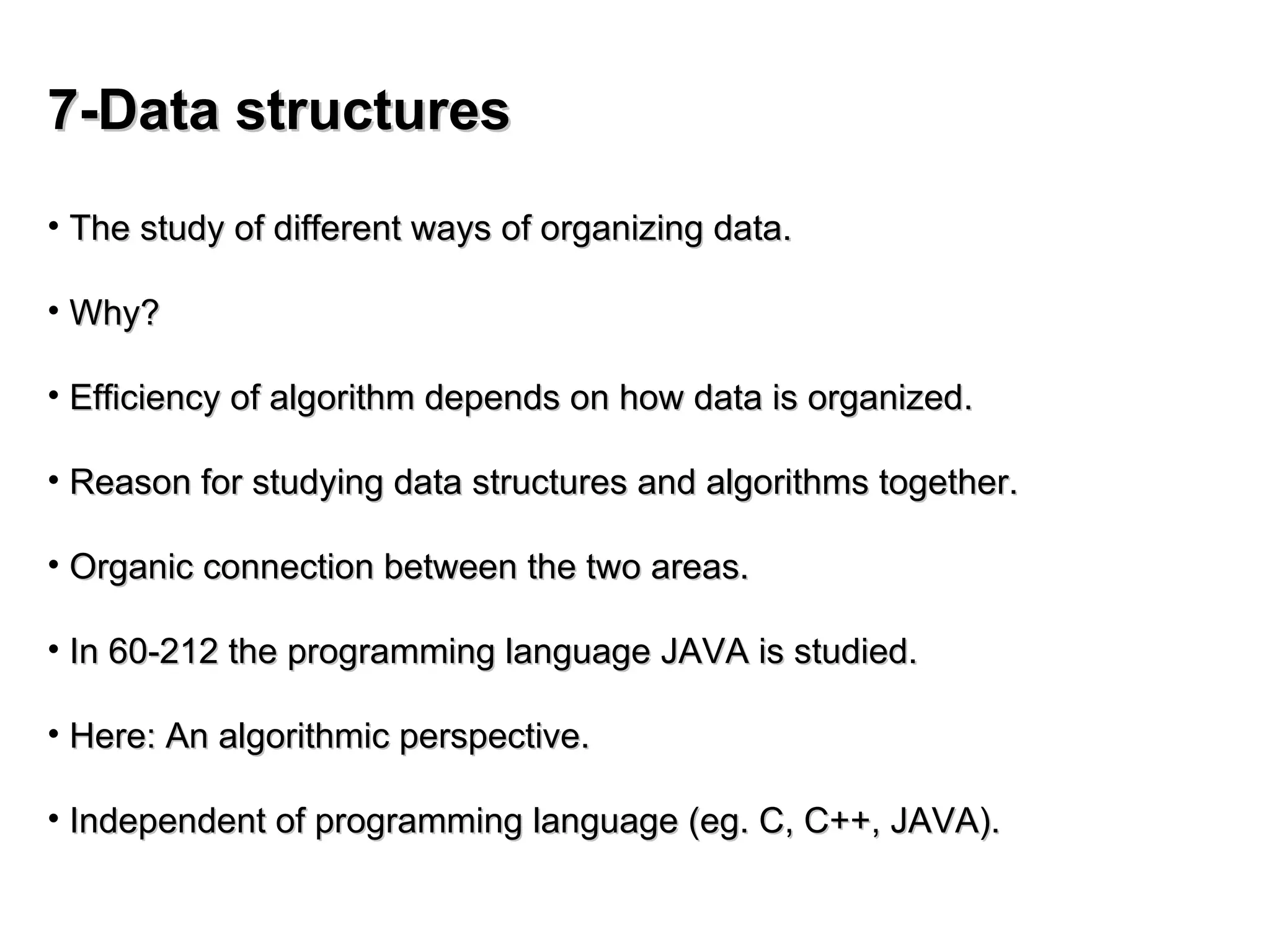 7-Data structures
7-Data structures
• The study of different ways of organizing data.
The study of different ways of organizing data.
• Why?
Why?
• Efficiency of algorithm depends on how data is organized.
Efficiency of algorithm depends on how data is organized.
• Reason for studying data structures and algorithms together.
Reason for studying data structures and algorithms together.
• Organic connection between the two areas.
Organic connection between the two areas.
• In 60-212 the programming language JAVA is studied.
In 60-212 the programming language JAVA is studied.
• Here: An algorithmic perspective.
Here: An algorithmic perspective.
• Independent of programming language (eg. C, C++, JAVA).
Independent of programming language (eg. C, C++, JAVA).
 