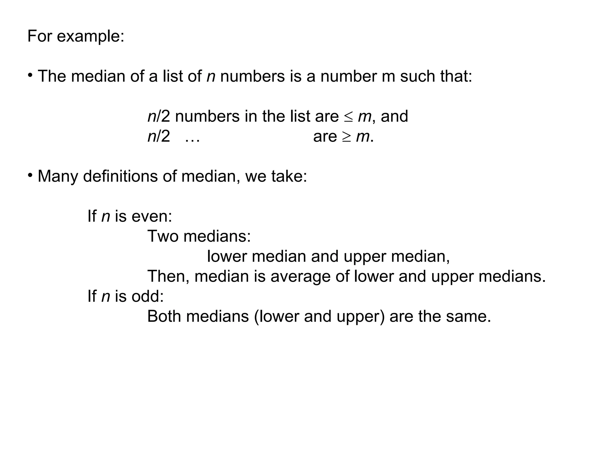 For example:
• The median of a list of n numbers is a number m such that:
n/2 numbers in the list are  m, and
n/2 … are  m.
• Many definitions of median, we take:
If n is even:
Two medians:
lower median and upper median,
Then, median is average of lower and upper medians.
If n is odd:
Both medians (lower and upper) are the same.
 