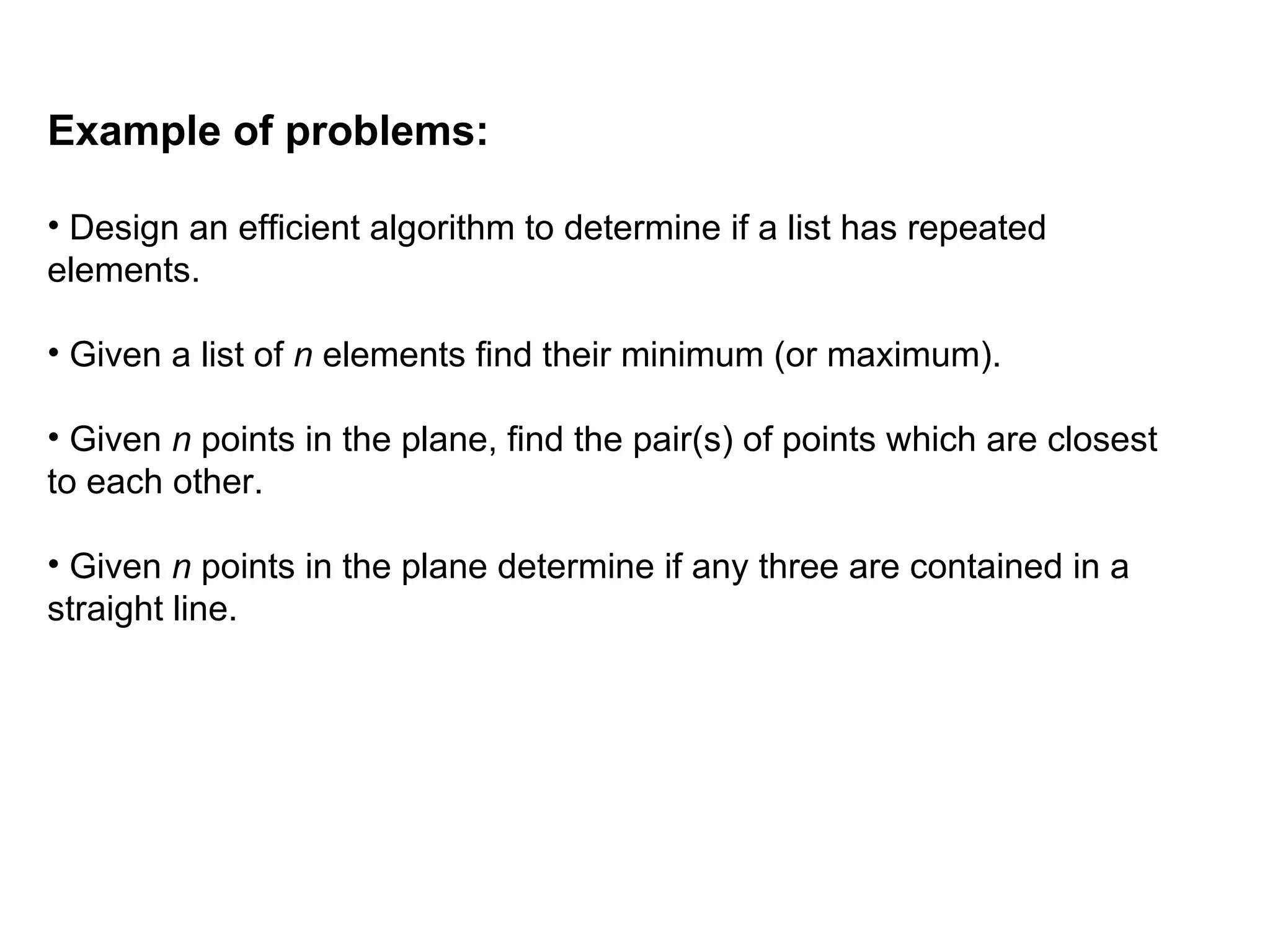 Example of problems:
• Design an efficient algorithm to determine if a list has repeated
elements.
• Given a list of n elements find their minimum (or maximum).
• Given n points in the plane, find the pair(s) of points which are closest
to each other.
• Given n points in the plane determine if any three are contained in a
straight line.
 