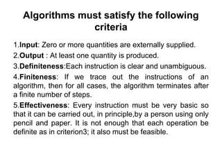 Algorithms must satisfy the following
criteria
1.Input: Zero or more quantities are externally supplied.
2.Output : At least one quantity is produced.
3.Definiteness:Each instruction is clear and unambiguous.
4.Finiteness: If we trace out the instructions of an
algorithm, then for all cases, the algorithm terminates after
a finite number of steps.
5.Effectiveness: Every instruction must be very basic so
that it can be carried out, in principle,by a person using only
pencil and paper. It is not enough that each operation be
definite as in criterion3; it also must be feasible.
 