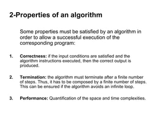 2-Properties of an algorithm
Some properties must be satisfied by an algorithm in
order to allow a successful execution of the
corresponding program:
1. Correctness: if the input conditions are satisfied and the
algorithm instructions executed, then the correct output is
produced.
2. Termination: the algorithm must terminate after a finite number
of steps. Thus, it has to be composed by a finite number of steps.
This can be ensured if the algorithm avoids an infinite loop.
3. Performance: Quantification of the space and time complexities.
 