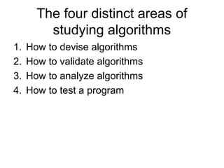 The four distinct areas of
studying algorithms
1. How to devise algorithms
2. How to validate algorithms
3. How to analyze algorithms
4. How to test a program
 