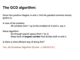 The GCD algorithm:
Given two positive integers m and n, find the greatest common divisor,
gcd(m,n).
A view of the problem:
All numbers from 1 up to the smallest of m and n, say n.
Naive algorithm:
Go through search space (from 1 to n)
Keep track of largest number that divides both m and n.
Is there a more efficient way of doing this?
Yes, the Euclidean Algorithm (Euclid – c.350 B.C.E.)
 