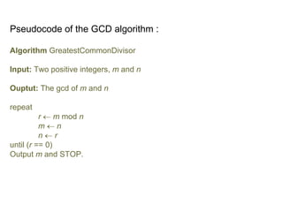 Pseudocode of the GCD algorithm :
Algorithm GreatestCommonDivisor
Input: Two positive integers, m and n
Ouptut: The gcd of m and n
repeat
r  m mod n
m  n
n  r
until (r == 0)
Output m and STOP.
 