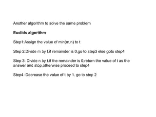 Another algorithm to solve the same problem
Euclids algorithm
Step1:Assign the value of min(m,n) to t
Step 2:Divide m by t.if remainder is 0,go to step3 else goto step4
Step 3: Divide n by t.if the remainder is 0,return the value of t as the
answer and stop,otherwise proceed to step4
Step4 :Decrease the value of t by 1. go to step 2
 