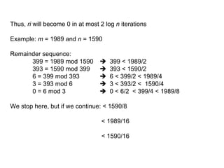 Thus, ri will become 0 in at most 2 log n iterations
Example: m = 1989 and n = 1590
Remainder sequence:
399 = 1989 mod 1590  399 < 1989/2
393 = 1590 mod 399  393 < 1590/2
6 = 399 mod 393  6 < 399/2 < 1989/4
3 = 393 mod 6  3 < 393/2 < 1590/4
0 = 6 mod 3  0 < 6/2 < 399/4 < 1989/8
We stop here, but if we continue: < 1590/8
< 1989/16
< 1590/16
 
