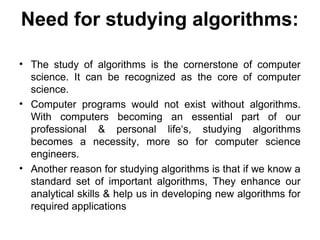 Need for studying algorithms:
• The study of algorithms is the cornerstone of computer
science. It can be recognized as the core of computer
science.
• Computer programs would not exist without algorithms.
With computers becoming an essential part of our
professional & personal life‘s, studying algorithms
becomes a necessity, more so for computer science
engineers.
• Another reason for studying algorithms is that if we know a
standard set of important algorithms, They enhance our
analytical skills & help us in developing new algorithms for
required applications
 