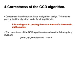 4-Correctness of the GCD algorithm.
4-Correctness of the GCD algorithm.
• Correctness is an important issue in algorithm design. This means
Correctness is an important issue in algorithm design. This means
proving that the algorithm works for all legal inputs.
proving that the algorithm works for all legal inputs.
It is analogous to proving the correctness of a theorem in
It is analogous to proving the correctness of a theorem in
mathematics!
mathematics!
• The correctness of the GCD algorithm depends on the following loop
The correctness of the GCD algorithm depends on the following loop
invariant:
invariant:
gcd(m,n)=gcd(n,r) where r=m%n
gcd(m,n)=gcd(n,r) where r=m%n
 