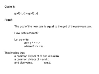 Claim 1:
gcd(m,n) = gcd(n,r)
Proof:
The gcd of the new pair is equal to the gcd of the previous pair.
How is this correct?
Let us write:
m = q * n + r
where 0  r  n.
This implies that:
a common divisor of m and n is also
a common divisor of n and r,
and vice versa. q.e.d.
 