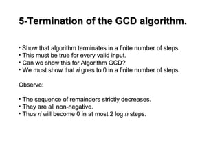 5-Termination of the GCD algorithm.
5-Termination of the GCD algorithm.
• Show that algorithm terminates in a finite number of steps.
Show that algorithm terminates in a finite number of steps.
• This must be true for every valid input.
This must be true for every valid input.
• Can we show this for Algorithm GCD?
Can we show this for Algorithm GCD?
• We must show that
We must show that ri
ri goes to 0 in a finite number of steps.
goes to 0 in a finite number of steps.
Observe:
Observe:
• The sequence of remainders strictly decreases.
The sequence of remainders strictly decreases.
• They are all non-negative.
They are all non-negative.
• Thus
Thus ri
ri will become 0 in at most 2 log
will become 0 in at most 2 log n
n steps.
steps.
 