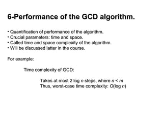 6-Performance of the GCD algorithm.
6-Performance of the GCD algorithm.
• Quantification of performance of the algorithm.
Quantification of performance of the algorithm.
• Crucial parameters: time and space.
Crucial parameters: time and space.
• Called time and space complexity of the algorithm.
Called time and space complexity of the algorithm.
• Will be discussed latter in the course.
Will be discussed latter in the course.
For example:
For example:
Time complexity of GCD:
Time complexity of GCD:
Takes at most 2 log
Takes at most 2 log n
n steps, where
steps, where n
n <
< m
m
Thus, worst-case time complexity:
Thus, worst-case time complexity: O
O(log
(log n
n)
)
 