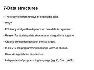 7-Data structures
7-Data structures
• The study of different ways of organizing data.
The study of different ways of organizing data.
• Why?
Why?
• Efficiency of algorithm depends on how data is organized.
Efficiency of algorithm depends on how data is organized.
• Reason for studying data structures and algorithms together.
Reason for studying data structures and algorithms together.
• Organic connection between the two areas.
Organic connection between the two areas.
• In 60-212 the programming language JAVA is studied.
In 60-212 the programming language JAVA is studied.
• Here: An algorithmic perspective.
Here: An algorithmic perspective.
• Independent of programming language (eg. C, C++, JAVA).
Independent of programming language (eg. C, C++, JAVA).
 