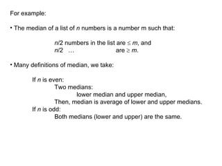 For example:
• The median of a list of n numbers is a number m such that:
n/2 numbers in the list are  m, and
n/2 … are  m.
• Many definitions of median, we take:
If n is even:
Two medians:
lower median and upper median,
Then, median is average of lower and upper medians.
If n is odd:
Both medians (lower and upper) are the same.
 