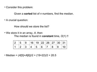 • Consider this problem:
Given a sorted list of n numbers, find the median.
• A crucial question:
How should we store the list?
• We store it in an array, A, then
The median is found in constant time, O(1) !!
• Median = (A[5]+A[6])/2 = (19+22)/2 = 20.5
2 5 9 16 19 22 26 27 30 31
1 2 3 4 5 6 7 8 9 10
 
