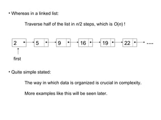 • Whereas in a linked list:
Traverse half of the list in n/2 steps, which is O(n) !
• Quite simple stated:
The way in which data is organized is crucial in complexity.
More examples like this will be seen later.
2 5 9 16 19 22 ….
first
 