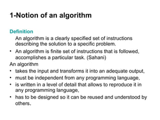 1-Notion of an algorithm
Definition
An algorithm is a clearly specified set of instructions
describing the solution to a specific problem.
• An algorithm is finite set of instructions that is followed,
accomplishes a particular task. (Sahani)
An algorithm
• takes the input and transforms it into an adequate output,
• must be independent from any programming language,
• is written in a level of detail that allows to reproduce it in
any programming language,
• has to be designed so it can be reused and understood by
others.
 