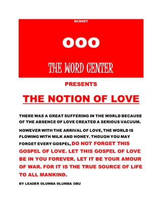 BCSNET
ooo
THE WORD CENTER
PRESENTS
THE NOTION OF LOVE
THERE WAS A GREAT SUFFERING IN THE WORLD BECAUSE
OF THE ABSENCE OF LOVE CREATED A SERIOUS VACUUM.
HOWEVER WITH THE ARRIVAL OF LOVE, THE WORLD IS
FLOWING WITH MILK AND HONEY. THOUGH YOU MAY
FORGET EVERY GOSPEL,DO NOT FORGET THIS
GOSPEL OF LOVE. LET THIS GOSPEL OF LOVE
BE IN YOU FOREVER. LET IT BE YOUR AMOUR
OF WAR. FOR IT IS THE TRUE SOURCE OF LIFE
TO ALL MANKIND.
BY LEADER OLUMBA OLUMBA OBU
 