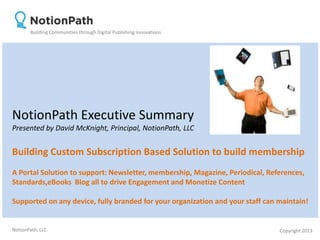 Building Communities through Digital Publishing Innovations




NotionPath Executive Summary
Presented by David McKnight, Principal, NotionPath, LLC


Building Custom Subscription Based Solution to build membership
A Portal Solution to support: Newsletter, membership, Magazine, Periodical, References,
Standards,eBooks Blog all to drive Engagement and Monetize Content

Supported on any device, fully branded for your organization and your staff can maintain!


NotionPath, LLC                                                                 Copyright 2013
 