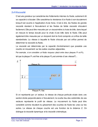Chapitre 1 : Introduction à la mécanique des fluides
3.4 Viscosité
C’est une grandeur qui caractérise les frottements internes du fluide, autrement dit
sa capacité à s’écouler. Elle caractérise la résistance d'un fluide à son écoulement
lorsqu'il est soumis à l'application d'une force. C’est à dire, les fluides de grande
viscosité résistent à l'écoulement et les fluides de faible viscosité s'écoulent
facilement. Elle peut être mesurée par un viscosimètre à chute de bille, dans lequel
en mesure le temps écoulé pour la chute d’une bille dans le fluide. Elle peut
également être mesurée par un récipient dont le fond comporte un orifice de taille
standardisée. La vitesse à laquelle le fluide s'écoule par cet orifice permet de
déterminer la viscosité du fluide.
La viscosité est déterminée par la capacité d'entraînement que possède une
couche en mouvement sur les autres couches adjacentes.
Par exemple, si on considère un fluide visqueux placé entre deux plaques P1 et P2,
tel que la plaque P1 est fixe et la plaque P2 est animée d’une vitesseV2 .
Z V2
Plaque P2
Z
V + V F
V
Plaque P1 fixe
Si on représente par un vecteur, la vitesse de chaque particule située dans une
section droite perpendiculaire à l'écoulement, la courbe lieu des extrémités de ces
vecteurs représente le profil de vitesse. Le mouvement du fluide peut être
considéré comme résultant du glissement des couches de fluide les unes sur les
autres. La vitesse de chaque couche est une fonction de la distance Z. On
distingue la viscosité dynamique et la viscosité cinématique.
Notions de mécanique des fluides. Cours et exercices corrigés.
Page: 5Auteur : Riadh BEN HAMOUDA
 