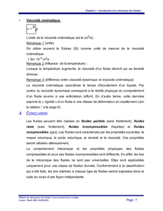 Chapitre 1 : Introduction à la mécanique des fluides
• Viscosité cinématique
υ =
μ
ρ
L'unité de la viscosité cinématique est le (m2
/s).
Remarque 1 (unité):
On utilise souvent le Stokes (St) comme unité de mesure de la viscosité
cinématique.
1 St= 10-4
m2
/s
Remarque 2 (Influence de la température) :
Lorsque la température augmente, la viscosité d'un fluide décroît car sa densité
diminue.
Remarque 3 (différence entre viscosité dynamique et viscosité cinématique)
La viscosité cinématique caractérise le temps d'écoulement d’un liquide. Par
contre, la viscosité dynamique correspond à la réalité physique du comportement
d’un fluide soumis à une sollicitation (effort). En d’autre terme, cette dernière
exprime la « rigidité » d’un fluide à une vitesse de déformation en cisaillement (voir
la relation * à la page 6).
4 CONCLUSION
Les fluides peuvent être classés en fluides parfaits (sans frottement), fluides
réels (avec frottement), fluides incompressibles (liquides) et fluides
compressibles (gaz). Les fluides sont caractérisés par les propriétés suivantes: la
masse volumique, le poids volumique, la densité et la viscosité. Ces propriétés
seront utilisées ultérieurement.
Le comportement mécanique et les propriétés physiques des fluides
compressibles et ceux des fluides incompressibles sont différents. En effet, les lois
de la mécanique des fluides ne sont pas universelles. Elles sont applicables
uniquement pour une classe de fluides donnée. Conformément à la classification
qui a été faite, les lois relatives à chaque type de fluides seront exposées dans la
suite du cours d’une façon indépendante.
Notions de mécanique des fluides. Cours et exercices corrigés.
Page: 7Auteur : Riadh BEN HAMOUDA
 
