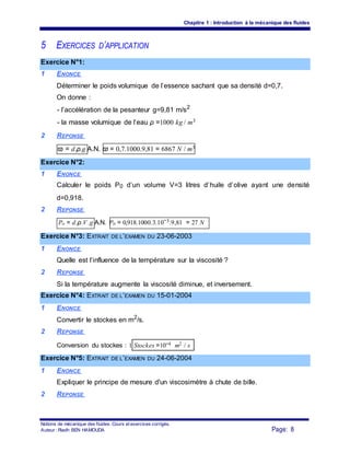 Chapitre 1 : Introduction à la mécanique des fluides
5 EXERCICES D’APPLICATION
Exercice N°1:
1 ENONCE
Déterminer le poids volumique de l’essence sachant que sa densité d=0,7.
On donne :
- l’accélération de la pesanteur g=9,81 m/s2
- la masse volumique de l’eau ρ =1000 kg / m3
2 REPONSE
ϖ = d.ρ.g A.N. ϖ = 0,7.1000.9,81 = 6867 N / m3
Exercice N°2:
1 ENONCE
Calculer le poids P0 d’un volume V=3 litres d’huile d’olive ayant une densité
d=0,918.
2 REPONSE
Po = d.ρ.V .g A.N. Po = 0,918.1000.3.10−3.9,81 = 27 N
Exercice N°3: EXTRAIT DE L’EXAMEN DU 23-06-2003
1 ENONCE
Quelle est l’influence de la température sur la viscosité ?
2 REPONSE
Si la température augmente la viscosité diminue, et inversement.
Exercice N°4: EXTRAIT DE L’EXAMEN DU 15-01-2004
1 ENONCE
Convertir le stockes en m2
/s.
2 REPONSE
Conversion du stockes : 1 Stockes =10−4 m2 / s
Exercice N°5: EXTRAIT DE L’EXAMEN DU 24-06-2004
1 ENONCE
Expliquer le principe de mesure d'un viscosimètre à chute de bille.
2 REPONSE
Notions de mécanique des fluides. Cours et exercices corrigés.
Page: 8Auteur : Riadh BEN HAMOUDA
 