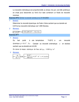 Chapitre 1 : Introduction à la mécanique des fluides
La viscosité cinématique est proportionnelle au temps mis par une bille sphérique
en chute pour descendre au fond d’un tube contenant un fluide de viscosité
inconnue.
Exercice N°6: EXTRAIT DU DEVOIR SURVEILLE DU 21-04-2003
1 ENONCE
Déterminer la viscosité dynamique de l’huile d’olive sachant que sa densité est
0,918 et sa viscosité cinématique est 1,089 Stockes.
2 REPONSE
μ = ρ.υ A.N. μ = 918.1,089.10−4 = 0,1 Pa.s
Exercice N°7:
1 ENONCE
Du fuel porté à une température T=20°C a une viscosité
dynamique μ = 95.10−3 Pa.s . Calculer sa viscosité cinématique υ en stockes
sachant que sa densité est d=0,95.
On donne la masse volumique de l’eau est ρeau =1000 kg / m3
2 REPONSE
ν =
μ
A.N. ν =
95.10−3
=1.10−4 m2
/ s =1 stockes
ρeau .d 1000.0,95
Notions de mécanique des fluides. Cours et exercices corrigés.
Page: 9Auteur : Riadh BEN HAMOUDA
 