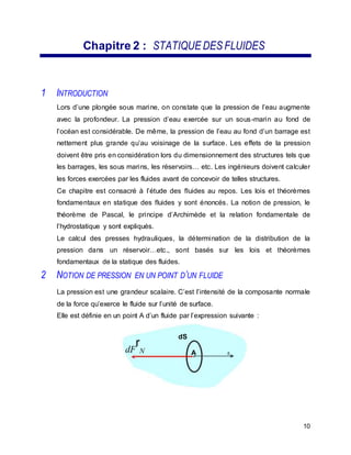 Chapitre 2 : STATIQUE DES FLUIDES
1 INTRODUCTION
Lors d’une plongée sous marine, on constate que la pression de l’eau augmente
avec la profondeur. La pression d’eau exercée sur un sous-marin au fond de
l’océan est considérable. De même, la pression de l’eau au fond d’un barrage est
nettement plus grande qu’au voisinage de la surface. Les effets de la pression
doivent être pris en considération lors du dimensionnement des structures tels que
les barrages, les sous marins, les réservoirs… etc. Les ingénieurs doivent calculer
les forces exercées par les fluides avant de concevoir de telles structures.
Ce chapitre est consacré à l’étude des fluides au repos. Les lois et théorèmes
fondamentaux en statique des fluides y sont énoncés. La notion de pression, le
théorème de Pascal, le principe d’Archimède et la relation fondamentale de
l’hydrostatique y sont expliqués.
Le calcul des presses hydrauliques, la détermination de la distribution de la
pression dans un réservoir…etc., sont basés sur les lois et théorèmes
fondamentaux de la statique des fluides.
2 NOTION DE PRESSION EN UN POINT D’UN FLUIDE
La pression est une grandeur scalaire. C’est l’intensité de la composante normale
de la force qu’exerce le fluide sur l’unité de surface.
Elle est définie en un point A d’un fluide par l’expression suivante :
dF
r
N
dS
A n
10
 