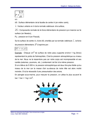 Chapitre 2 : Statique des fluides
dFN
P
A
=
dS
où :
dS : Surface élémentaire de la facette de centre A (en mètre carré),
n : Vecteur unitaire en A de la normale extérieure à la surface,
dFN : Composante normale de la force élémentaire de pression qui s’exerce sur la
surface (en Newton),
PA : pression en A (en Pascal),
Sur la surface de centre A, d’aire dS, orientée par sa normale extérieure n , la force
de pression élémentaire dF s’exprime par :
dFN = −PA.dS.n
Exemple : Chaque cm2
de surface de notre peau supporte environ 1 kg (force)
représentant le poids de l'atmosphère. C'est la pression atmosphérique au niveau
de la mer. Nous ne la ressentons pas car notre corps est incompressible et ses
cavités (estomac, poumons, etc. ) contiennent de l'air à la même pression.
Si on s'élève de 5 000 m, la pression atmosphérique est deux fois plus faible qu'au
niveau de la mer car la masse d'air au-dessus de notre tête est alors moitié
moindre. D’où la nécessité d’une pressurisation des avions.
En plongée sous-marine, pour mesurer la pression, on utilise le plus souvent le
bar: 1 bar = 1 kg / cm2
.
Notions de mécanique des fluides. Cours et exercices corrigés.
Page: 11Auteur : Riadh BEN HAMOUDA
 