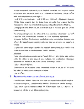 Chapitre 2 : Statique des fluides
Plus on descend en profondeur, plus la pression est élevée car il faut tenir compte
du poids de l'eau au-dessus de nous : à 10 mètres de profondeur, chaque cm2
de
notre peau supportera un poids égal à :
1 cm2 X 10 m (profondeur) = 1 cm2 X 100 cm = 1000 cm3 = l’équivalent du poids
d’1 litre d’eau. Le poids d’un litre d’eau douce est égal à 1kg. Le poids d’un litre
d’eau de mer est un plus important (à cause du sel qu’elle contient) : 1,026 kg.
En négligeant cette différence, on considérera que de manière générale un litre
d'eau pèse 1 kg.
Par conséquent, la pression due à l'eau à 10 m de profondeur est donc de 1 kg / cm2
,
c'est-à-dire 1 bar. Si on descend à nouveau de -10 m, la pression augmentera
à nouveau de 1 bar. C’est ce qu’on appelle la pression hydrostatique (pression due
à l'eau). On l'appelle aussi pression relative car c'est une pression par rapport à la
surface.
La pression hydrostatique (comme la pression atmosphérique) s’exerce dans
toutes les directions (et pas simplement de haut en bas).
Remarque :
L’unité internationale de pression est le Pascal : 1 Pa = 1 N/m². Cette unité est très
petite. On utilise le plus souvent ses multiples. En construction mécanique,
résistance des matériaux , etc.,l’unité utilisée est le méga pascal :
1 MPa= 1 N/mm2
=106
Pa
En mécanique des fluides on utilise encore très souvent le bar. Le bar est égal à
peu près à la pression atmosphérique moyenne :
1 bar = 105
Pa.
3 RELATION FONDAMENTALE DE L’HYDROSTATIQUE
Considérons un élément de volume d’un fluide incompressible (liquide homogène
de poids volumiqueϖ ). Cet élément de volume a la forme d’un cylindre d’axe (G,
u ) qui fait un angle α avec l’axe vertical (O, Z ) d’un repère R(O, X ,Y , Z ). Soit l la
longueur du cylindre et soit dS sa section droite.
Notions de mécanique des fluides. Cours et exercices corrigés.
Page: 12Auteur : Riadh BEN HAMOUDA
 