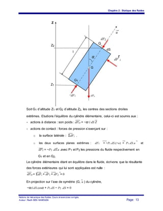 Chapitre 2 : Statique des fluides
Z
u
dF2
Z2
G
2
l
dS
α
dF
r
i
G
G1
Z1
dF1 dPo
Soit G1 d’altitude Z1 et G2 d’altitude Z2, les centres des sections droites
extrêmes. Etudions l’équilibre du cylindre élémentaire, celui-ci est soumis aux :
- actions à distance : son poids : dPO = −ϖ l dS Z
- actions de contact : forces de pression s’exerçant sur :
o la surface latérale : ΣdFi .
o les deux surfaces planes extrêmes : dF1 = −P1.dS.(−u) = P1.dS.u et
dF2 = −P2 .dS.u .avec P1 et P2 les pressions du fluide respectivement en
G1 et en G2.
Le cylindre élémentaire étant en équilibre dans le fluide, écrivons que la résultante
des forces extérieures qui lui sont appliquées est nulle :
dPO + ΣdFi + dF1 + dF2 = 0
En projection sur l’axe de symétrie (G, u ) du cylindre,
−ϖ.l.dS.cosα + P1.dS − P2 .dS = 0
Notions de mécanique des fluides. Cours et exercices corrigés.
Page: 13Auteur : Riadh BEN HAMOUDA
 