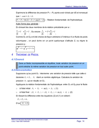 Chapitre 2 : Statique des fluides
Exprimons la différence de pression P1 – P2 après avoir divisé par dS et remarqué
que l ⋅cosα = Z2 − Z1
P1 − P2 =ϖ.(Z2 − Z1 ) = ρg(Z2 − Z1 ) : Relation fondamentale de l’hydrostatique.
Autre forme plus générale :
En divisant les deux membres de la relation précédente par ϖ :
P1 + Z
1
= P2 + Z
2
. Ou encore P1 + Z = P2 + Z
ϖ ϖ ρg ρg1 2
Comme G1 et G2 ont été choisis de façon arbitraire à l’intérieur d’un fluide de poids
volumiqueϖ , on peut écrire en un point quelconque d’altitude Z, ou règne la
pression p :
ϖ
P
+ Z = ρ
P
g + Z = Cte
4 THEOREME DE PASCAL
4.1 Enoncé
Dans un fluide incompressible en équilibre, toute variation de pression en un
point entraîne la même variation de pression en tout autre point.
4.2 Démonstration
Supposons qu’au point G1 intervienne une variation de pression telle que celle-ci
devienne P1 + P1 . P1 étant un nombre algébrique. Calculons la variation de
pression P2 qui en résulte en G1.
Appliquons la relation fondamentale de l’hydrostatique entre G1 et G2 pour le fluide
o à l’état initial: P1 − P2 = ϖ(Z2 − Z1 ) (1)
o à l’état final : (P1 + P1 ) − (P2 + P2 ) = ϖ.(Z2 − Z1 ) (2)
En faisant la différence entre les équations (2) et (1) on obtient :
P1 − P2 = 0 .
D’où P1 = P2
Notions de mécanique des fluides. Cours et exercices corrigés.
Page: 14Auteur : Riadh BEN HAMOUDA
 