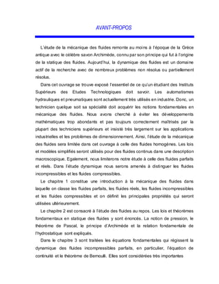 AVANT-PROPOS
L’étude de la mécanique des fluides remonte au moins à l’époque de la Grèce
antique avec le célèbre savon Archimède, connu par son principe qui fut à l’origine
de la statique des fluides. Aujourd’hui, la dynamique des fluides est un domaine
actif de la recherche avec de nombreux problèmes non résolus ou partiellement
résolus.
Dans cet ouvrage se trouve exposé l’essentiel de ce qu’un étudiant des Instituts
Supérieurs des Etudes Technologiques doit savoir. Les automatismes
hydrauliques et pneumatiques sont actuellement très utilisés en industrie. Donc, un
technicien quelque soit sa spécialité doit acquérir les notions fondamentales en
mécanique des fluides. Nous avons cherché à éviter les développements
mathématiques trop abondants et pas toujours correctement maîtrisés par la
plupart des techniciens supérieurs et insisté très largement sur les applications
industrielles et les problèmes de dimensionnement. Ainsi, l’étude de la mécanique
des fluides sera limitée dans cet ouvrage à celle des fluides homogènes. Les lois
et modèles simplifiés seront utilisés pour des fluides continus dans une description
macroscopique. Egalement, nous limiterons notre étude à celle des fluides parfaits
et réels. Dans l’étude dynamique nous serons amenés à distinguer les fluides
incompressibles et les fluides compressibles.
Le chapitre 1 constitue une introduction à la mécanique des fluides dans
laquelle on classe les fluides parfaits, les fluides réels, les fluides incompressibles
et les fluides compressibles et on définit les principales propriétés qui seront
utilisées ultérieurement.
Le chapitre 2 est consacré à l’étude des fluides au repos. Les lois et théorèmes
fondamentaux en statique des fluides y sont énoncés. La notion de pression, le
théorème de Pascal, le principe d’Archimède et la relation fondamentale de
l’hydrostatique sont expliqués.
Dans le chapitre 3 sont traitées les équations fondamentales qui régissent la
dynamique des fluides incompressibles parfaits, en particulier, l’équation de
continuité et le théorème de Bernoulli. Elles sont considérées très importantes
 
