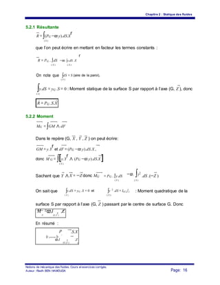 Chapitre 2 : Statique des fluides
5.2.1 Résultante
R = ∫(PG −ϖ.y).dS.X
r
( S )
que l’on peut écrire en mettant en facteur les termes constants :
r
R = PG . ∫dS −ϖ. ∫y.dS .X
( S ) ( S )
On note que ∫dS = S (aire de la paroi),
( S )
∫y.dS = yG .S = 0 : Moment statique de la surface S par rapport à l’axe (G, Z ), donc
( s)
R = PG .S.X
5.2.2 Moment
MG = ∫GM ∧ dF
Dans le repère (G, X , Y , Z ) on peut écrire:
GM = y.Y
r
et dF = (PG −ϖ.y).dS.X ,
donc M G = ∫[y.Y
r
∧ (PG −ϖ.y).dS.X ]
( S )
X = −Z donc MG
−ϖ. ∫y2
Sachant que Y ∧ = PG . ∫y.dS .dS .(−Z )
( S ) ( S )
On sait que ∫y.dS = yG .S = 0 et ∫y 2
.dS = I(G,Z
r
) : Moment quadratique de la
( S ) ( S )
surface S par rapport à l’axe (G, Z ) passant par le centre de surface G. Donc
M
G
=ϖ.I
(G, Z
r
)
.Z
En résumé :
P .S.X
G
{τ poussee }=
ϖ.I r .Z
(G,Z ) G
Notions de mécanique des fluides. Cours et exercices corrigés.
Page: 16Auteur : Riadh BEN HAMOUDA
 