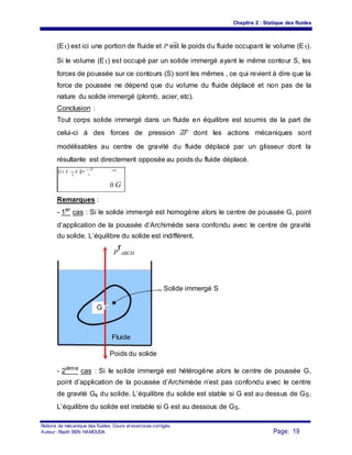 Chapitre 2 : Statique des fluides
(E1) est ici une portion de fluide et P est le poids du fluide occupant le volume (E1).
Si le volume (E1) est occupé par un solide immergé ayant le même contour S, les
forces de poussée sur ce contours (S) sont les mêmes , ce qui revient à dire que la
force de poussée ne dépend que du volume du fluide déplacé et non pas de la
nature du solide immergé (plomb, acier, etc).
Conclusion :
Tout corps solide immergé dans un fluide en équilibre est soumis de la part de
celui-ci à des forces de pression dF dont les actions mécaniques sont
modélisables au centre de gravité du fluide déplacé par un glisseur dont la
résultante est directement opposée au poids du fluide déplacé.
{τ ( E → E )}= − P
2 1
0 G
Remarques :
- 1er
cas : Si le solide immergé est homogène alors le centre de poussée G, point
d’application de la poussée d’Archimède sera confondu avec le centre de gravité
du solide. L’équilibre du solide est indifférent.
P
r
ARCH
Solide immergé S
G
Fluide
Poids du solide
- 2ième
cas : Si le solide immergé est hétérogène alors le centre de poussée G,
point d’application de la poussée d’Archimède n’est pas confondu avec le centre
de gravité Gs du solide. L’équilibre du solide est stable si G est au dessus de GS.
L’équilibre du solide est instable si G est au dessous de GS.
Notions de mécanique des fluides. Cours et exercices corrigés.
Page: 19Auteur : Riadh BEN HAMOUDA
 
