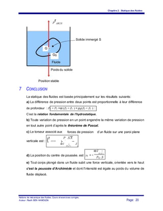 Chapitre 2 : Statique des fluides
P
r
ARCH
Solide immergé S
G
GS
Fluide
Poids du solide
Position stable
7 CONCLUSION
La statique des fluides est basée principalement sur les résultats suivants:
a) La différence de pression entre deux points est proportionnelle à leur différence
de profondeur : P1 − P2 =ϖ.(Z2 − Z1 ) = ρg(Z2 − Z1 ) :
C’est la relation fondamentale de l’hydrostatique,
b) Toute variation de pression en un point engendre la même variation de pression
en tout autre point d’après le théorème de Pascal.
c) Le torseur associé aux forces de pression d’un fluide sur une paroi plane
{τ
poussee
P .S.X
verticale est :
G
}=
ϖ.I r .Z
(G,Z ) G
ϖ.I r
d) La position du centre de poussée. est y0 = −
(G,Z )
PG .S
e) Tout corps plongé dans un fluide subit une force verticale, orientée vers le haut
c’est la poussée d’Archimède et dont l'intensité est égale au poids du volume de
fluide déplacé.
Notions de mécanique des fluides. Cours et exercices corrigés.
Page: 20Auteur : Riadh BEN HAMOUDA
 