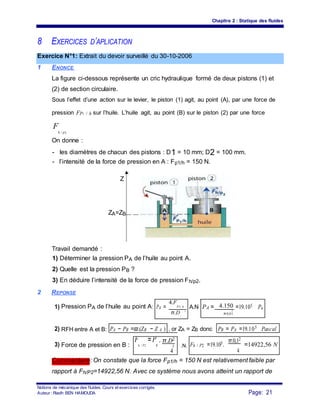 Chapitre 2 : Statique des fluides
8 EXERCICES D’APLICATION
Exercice N°1: Extrait du devoir surveillé du 30-10-2006
1 ENONCE
La figure ci-dessous représente un cric hydraulique formé de deux pistons (1) et
(2) de section circulaire.
Sous l’effet d’une action sur le levier, le piston (1) agit, au point (A), par une force de
pression FP1 / h sur l’huile. L’huile agit, au point (B) sur le piston (2) par une force
F
h / p2
On donne :
- les diamètres de chacun des pistons : D1 = 10 mm; D2 = 100 mm.
- l’intensité de la force de pression en A : Fp1/h = 150 N.
Z
ZA=ZB
Travail demandé :
1) Déterminer la pression PA de l’huile au point A.
2) Quelle est la pression PB ?
3) En déduire l’intensité de la force de pression Fh/p2.
2 REPONSE
1) Pression PA de l’huile au point A: PA =
4.F
P1/ h A.N PA = 4.150 =19.105 Pa
2
π.D 2
π.0,01
1
2) RFH entre A et B: PA − PB =ϖ.(ZB − Z A ) , or ZA = ZB donc PB = PA =19.105 Pascal .
3) Force de pression en B :
F
h / P2
=P
B
. π.D2
.N. Fh / P2 =19.105.
π.0,12
=14922,56 N2
44
Commentaire: On constate que la force Fp1/h = 150 N est relativement faible par
rapport à Fh/P2=14922,56 N. Avec ce système nous avons atteint un rapport de
Notions de mécanique des fluides. Cours et exercices corrigés.
Page: 21Auteur : Riadh BEN HAMOUDA
 