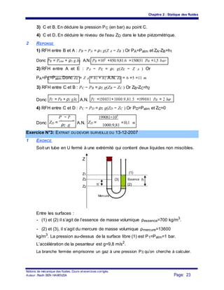 Chapitre 2 : Statique des fluides
3) C et B. En déduire la pression PC (en bar) au point C.
4) C et D. En déduire le niveau de l'eau ZD dans le tube piézométrique.
2 REPONSE
1) RFH entre B et A : PB − PA = ρ1 g(Z A − ZB ) Or PA=Patm et ZA-ZB=h1
Donc PB = Patm + ρ1 g.h1 A.N. PB =105 +850.9,81.6 =150031 Pa =1,5 bar
2) RFH entre A et E : PA − PE = ρ1 g(ZE − Z A ) Or
PA=PE=Patm Donc ZE = Z A = h1 + h2 A.N. ZE = 6 +5 =11 m
3) RFH entre C et B : PC − PB = ρ2 g(ZB − ZC ) Or ZB-ZC=h2
Donc PC = PB + ρ2 g.h2 A.N. PC =150031+1000.9,81.5 =199081 Pa = 2 bar
4) RFH entre C et D : PC − PD = ρ2 g(ZD − ZC ) Or PD=Patm et ZC=0
ZD =
P − P
ZD =
199081−105
=10,1 mDonc
C atm
A.N.ρ2 .g 1000.9,81
Exercice N°3: EXTRAIT DU DEVOIR SURVEILLE DU 13-12-2007
1 ENONCE
Soit un tube en U fermé à une extrémité qui contient deux liquides non miscibles.
Z
Z1
(1)
Z3
h’
(3) Essence h
Z2
(2)
Mercure
Entre les surfaces :
- (1) et (2) il s’agit de l’essence de masse volumique ρessence=700 kg/m3
.
- (2) et (3), il s’agit du mercure de masse volumique ρmercure=13600
kg/m3
. La pression au-dessus de la surface libre (1) est P1=Patm=1 bar.
L’accélération de la pesanteur est g=9,8 m/s2
.
La branche fermée emprisonne un gaz à une pression P3 qu’on cherche à calculer.
Notions de mécanique des fluides. Cours et exercices corrigés.
Page: 23Auteur : Riadh BEN HAMOUDA
 