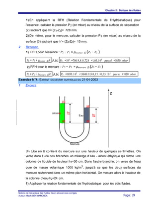 Chapitre 2 : Statique des fluides
1) En appliquant la RFH (Relation Fondamentale de l’Hydrostatique) pour
l’essence, calculer la pression P2 (en mbar) au niveau de la surface de séparation
(2) sachant que h= (Z1-Z2)= 728 mm.
2) De même, pour le mercure, calculer la pression P3 (en mbar) au niveau de la
surface (3) sachant que h’= (Z3-Z2)= 15 mm.
2 REPONSE
1) RFH pour l’essence : P2 − P1 = ρessence .g.(Z1 − Z2 )
P2 = P1 + ρessence .g.h A.N. P2 =105 +700.9,8.0,728 =1,05.105 pascal =1050 mbar
2) RFH pour le mercure : P2 − P3 = ρmercure .g.(Z3 − Z2 )
P3 = P2 − ρmercure .g.h' A.N. P3 =1050.103 −13600.9,8.0,15 =1,03.105 pascal =1030 mbar
Exercice N°4: EXTRAIT DU DEVOIR SURVEILLE DU 21-04-2003
1 ENONCE
Z
(1)
(4)
Alcooles h1
Eau h2
(2) (3)
Mercure
Un tube en U contient du mercure sur une hauteur de quelques centimètres. On
verse dans l’une des branches un mélange d’eau - alcool éthylique qui forme une
colonne de liquide de hauteur h1=30 cm. Dans l’autre branche, on verse de l’eau
pure de masse volumique 1000 kg/m3
, jusqu’à ce que les deux surfaces du
mercure reviennent dans un même plan horizontal. On mesure alors la hauteur de
la colonne d’eau h2=24 cm.
1) Appliquer la relation fondamentale de l’hydrostatique pour les trois fluides.
Notions de mécanique des fluides. Cours et exercices corrigés.
Page: 24Auteur : Riadh BEN HAMOUDA
 