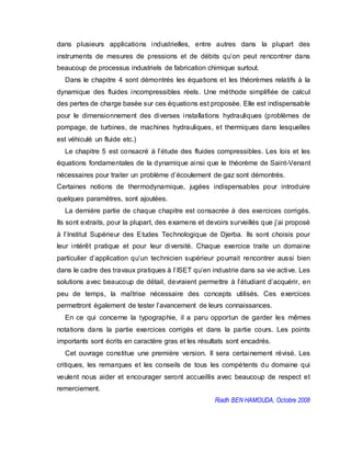 dans plusieurs applications industrielles, entre autres dans la plupart des
instruments de mesures de pressions et de débits qu’on peut rencontrer dans
beaucoup de processus industriels de fabrication chimique surtout.
Dans le chapitre 4 sont démontrés les équations et les théorèmes relatifs à la
dynamique des fluides incompressibles réels. Une méthode simplifiée de calcul
des pertes de charge basée sur ces équations est proposée. Elle est indispensable
pour le dimensionnement des diverses installations hydrauliques (problèmes de
pompage, de turbines, de machines hydrauliques, et thermiques dans lesquelles
est véhiculé un fluide etc.)
Le chapitre 5 est consacré à l’étude des fluides compressibles. Les lois et les
équations fondamentales de la dynamique ainsi que le théorème de Saint-Venant
nécessaires pour traiter un problème d’écoulement de gaz sont démontrés.
Certaines notions de thermodynamique, jugées indispensables pour introduire
quelques paramètres, sont ajoutées.
La dernière partie de chaque chapitre est consacrée à des exercices corrigés.
Ils sont extraits, pour la plupart, des examens et devoirs surveillés que j’ai proposé
à l’Institut Supérieur des Etudes Technologique de Djerba. Ils sont choisis pour
leur intérêt pratique et pour leur diversité. Chaque exercice traite un domaine
particulier d’application qu’un technicien supérieur pourrait rencontrer aussi bien
dans le cadre des travaux pratiques à l’ISET qu’en industrie dans sa vie active. Les
solutions avec beaucoup de détail, devraient permettre à l’étudiant d’acquérir, en
peu de temps, la maîtrise nécessaire des concepts utilisés. Ces exercices
permettront également de tester l’avancement de leurs connaissances.
En ce qui concerne la typographie, il a paru opportun de garder les mêmes
notations dans la partie exercices corrigés et dans la partie cours. Les points
importants sont écrits en caractère gras et les résultats sont encadrés.
Cet ouvrage constitue une première version. Il sera certainement révisé. Les
critiques, les remarques et les conseils de tous les compétents du domaine qui
veulent nous aider et encourager seront accueillis avec beaucoup de respect et
remerciement.
Riadh BEN HAMOUDA, Octobre 2008
 