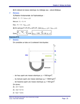 Chapitre 2 : Statique des fluides
2) En déduire la masse volumique du mélange eau – alcool éthylique.
2 REPONSE
1) Relation fondamentale de l’hydrostatique :
Alcool : P2 − P1 = ρalcool .g.h1
Mercure : P2 − P3 = 0
Eau : P3 − P4 = ρeau .g.h2
2) On sait que P1=P2=Patm et P2=P3 donc ρalcool .g.h1 = ρeau .g.h2
Donc
ρ
alcool
=ρ
eau
. h2
A.N. ρalcool =1000.
24
= 800 kg / m3
h 301
Exercice N°5:
1 ENONCE
On considère un tube en U contenant trois liquides:
Z
Z0
eau
essence
Z3
Z2
Z1
mercure
- de l’eau ayant une masse volumique ρ1 = 1000 kg/m3
,
- du mercure ayant une masse volumique ρ2 = 13600 kg/m3
,
- de l’essence ayant une masse volumique ρ3 = 700 kg/m3
.
On donne :
Z0 – Z1 = 0,2 m
Z3 – Z2 = 0,1 m
Z1 + Z2 = 1,0 m
Notions de mécanique des fluides. Cours et exercices corrigés.
Page: 25Auteur : Riadh BEN HAMOUDA
 