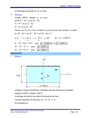 Chapitre 2 : Statique des fluides
On demande de calculer Z0, Z1, Z2 et Z3.
2 REPONSE
D’après (RFH), chapitre 2, on peut
écrire: P1 – P0 = ρ1.g.( Z0 – Z1)
P2 – P1 = ρ2.g.( Z1 – Z2)
P3 – P2 = ρ3.g.( Z2 – Z3)
Puisque que P0 = P3 = Patm, en faisant la somme de ces trois équations on obtient :
ρ1.( Z0 – Z1) + ρ2.( Z1 – Z2) + ρ3.( Z2 – Z3) = 0
⇒ (Z
2
− Z ) = ρ1.(Z
0
− Z ) − ρ3 .(Z
3
− Z
2
)A.N: (Z2 – Z1) = 0,0096 m
1 ρ 2 1 ρ 2
or (Z1 + Z2) = 1,0 m donc etZ2 = 0,5048 m Z1 = 0,4952 m
(Z3 – Z2) = 0,1 m donc Z3 = 0,6048 m
(Z0 – Z1) = 0,2 m donc Z0 = 0,6952 m
Exercice N°6:
1 ENONCE
Y
r
(S)
h=60
G
yo
Zr
Go
b = 200 m
La figure ci-dessus représente un barrage ayant les dimensions suivantes :
longueur b=200 m, hauteur h=60 m
Le barrage est soumis aux actions de pression de l’eau.
Le poids volumique de l’eau est :ϖ = 9,81.103 N / m3 .
On demande de :
Notions de mécanique des fluides. Cours et exercices corrigés.
Page: 26Auteur : Riadh BEN HAMOUDA
 