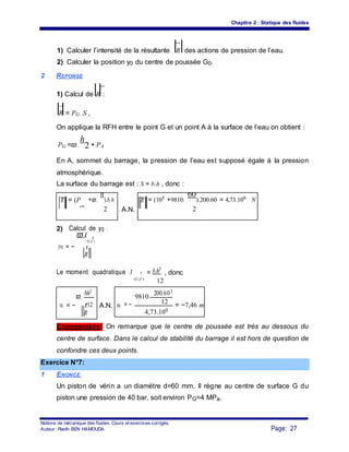 Chapitre 2 : Statique des fluides
1) Calculer l’intensité de la résultante R des actions de pression de l’eau.
2) Calculer la position y0 du centre de poussée G0.
2 REPONSE
1) Calcul de R :
R = PG .S ,
On applique la RFH entre le point G et un point A à la surface de l’eau on obtient :
PG =ϖ.
h
2 + PA
En A, sommet du barrage, la pression de l’eau est supposé égale à la pression
atmosphérique.
La surface du barrage est : S = b.h , donc :
R = (P +ϖ.
h
).b.h R = (105 +9810.
60
).200.60 = 4,73.109 N
atm
2 A.N. 2
. .
2) Calcul de y0 :
y0 = −
ϖ.I
(G,Z
r
)
r
R
Le moment quadratique I r = b.h3
, donc
(G,Z )
12
ϖ.
bh3
9810.
200.603
y0 r12 y0 = − 12
= −7,46 m= − A.N.
4,73.109
R
Commentaire: On remarque que le centre de poussée est très au dessous du
centre de surface. Dans le calcul de stabilité du barrage il est hors de question de
confondre ces deux points.
Exercice N°7:
1 ENONCE
Un piston de vérin a un diamètre d=60 mm. Il règne au centre de surface G du
piston une pression de 40 bar, soit environ PG=4 MPa.
Notions de mécanique des fluides. Cours et exercices corrigés.
Page: 27Auteur : Riadh BEN HAMOUDA
 